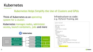 9
Kubernetes
Kubernetes Helps Simplify the Use of Clusters and GPUs
Think of Kubernetes as an operating
system for a cluster.
Kubernetes manages nodes, administer
access, launch containers, jobs and more
Container
Worker
Worker
Worker
Worker
C. C.
Container
Master
Server
API Server
Replication Controller
Scheduler
Daemon
Daemon
Daemon
Daemon
Infrastructure as code:
e.g. PyTorch Training Job
pytorch-job.yml
---
apiVersion: batch/v1
kind: Job
metadata:
name: pytorch-example
spec:
backoffLimit: 5
template:
spec:
imagePullSecrets:
- name: nvcr.dgxkey
containers:
- name: pytorch-container
image: nvcr.io/nvidia/pytorch:18.06-py3
command: ["/bin/sh"]
args: ["-c", "python /examples/mnist/main.py"]
resources:
limits:
nvidia.com/gpu: 1
9
 