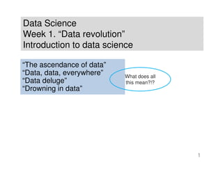 Data Science
Week 1. “Data revolution”
Introduction to data science
1
“The ascendance of data”
“Data, data, everywhere”
“Data deluge”
“Drowning in data”
What does all
this mean?!?
 