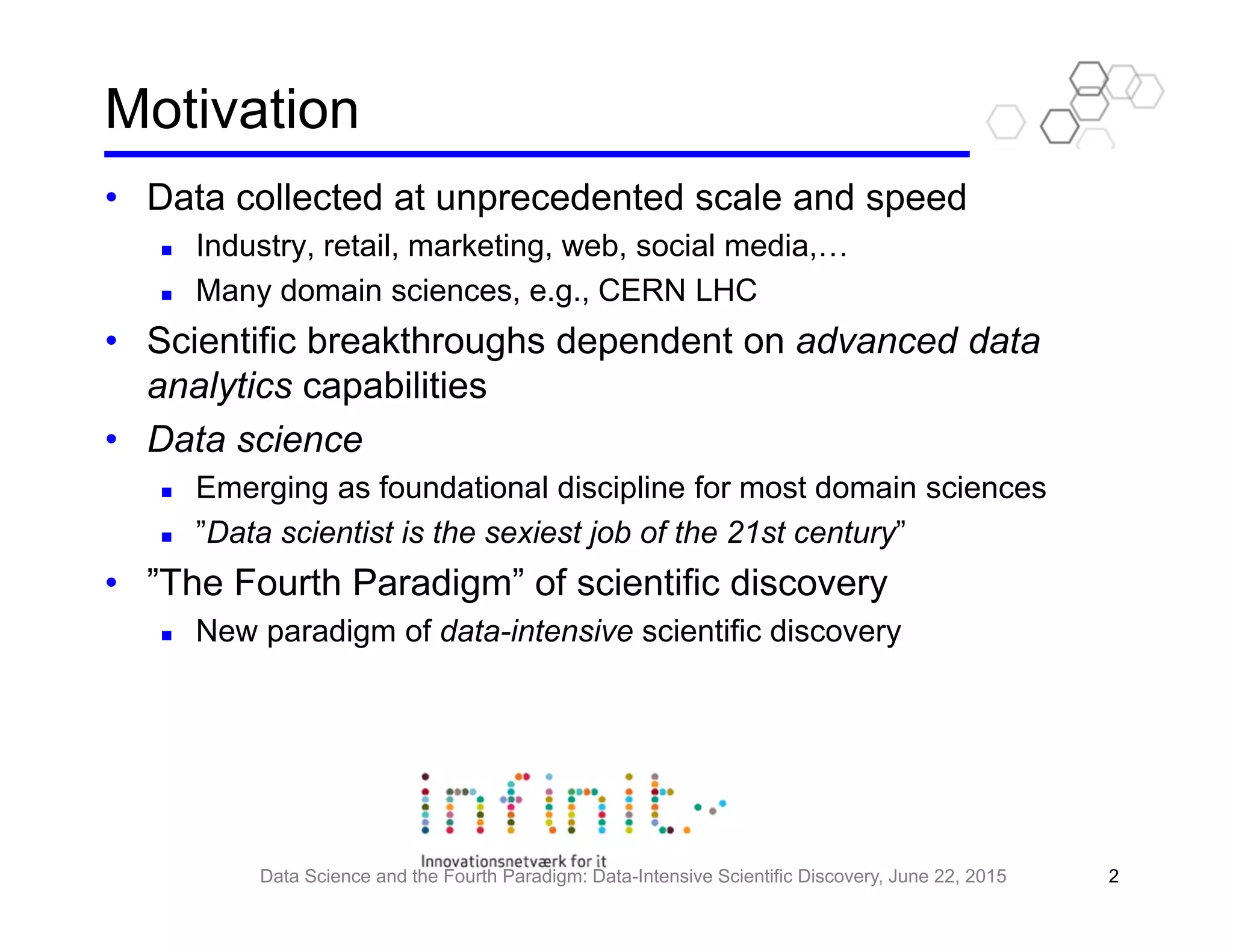 Motivation
• Data collected at unprecedented scale and speed
Industry, retail, marketing, web, social media,…
Many domain sciences, e.g., CERN LHC
• Scientific breakthroughs dependent on advanced data
analytics capabilities
• Data science
Emerging as foundational discipline for most domain sciences
”Data scientist is the sexiest job of the 21st century”
• ”The Fourth Paradigm” of scientific discovery
New paradigm of data-intensive scientific discovery
Data Science and the Fourth Paradigm: Data-Intensive Scientific Discovery, June 22, 2015 2