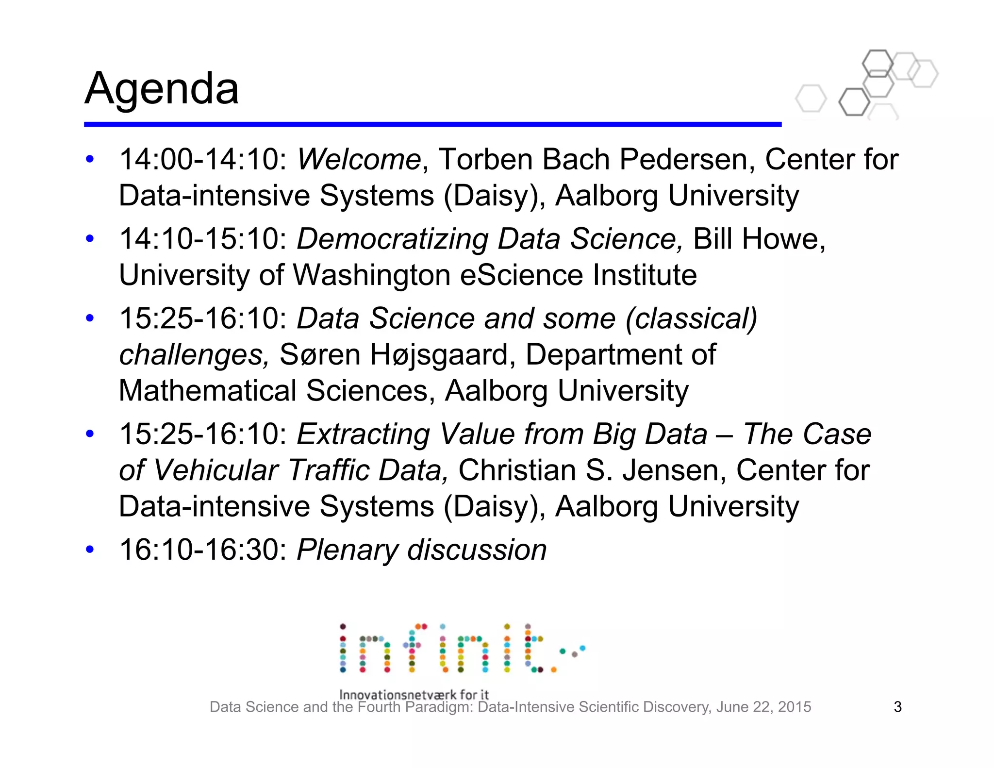 Agenda
• 14:00-14:10: Welcome, Torben Bach Pedersen, Center for
Data-intensive Systems (Daisy), Aalborg University
• 14:10-15:10: Democratizing Data Science, Bill Howe,
University of Washington eScience Institute
• 15:25-16:10: Data Science and some (classical)
challenges, Søren Højsgaard, Department of
Mathematical Sciences, Aalborg University
• 15:25-16:10: Extracting Value from Big Data – The Case
of Vehicular Traffic Data, Christian S. Jensen, Center for
Data-intensive Systems (Daisy), Aalborg University
• 16:10-16:30: Plenary discussion
Data Science and the Fourth Paradigm: Data-Intensive Scientific Discovery, June 22, 2015 3