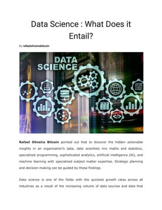 Data Science : What Does it
Entail?
By rafaeloliveirabitcoin
Rafael Oliveira Bitcoin pointed out that to discover the hidden actionable
insights in an organization’s data, data scientists mix maths and statistics,
specialized programming, sophisticated analytics, artificial intelligence (AI), and
machine learning with specialized subject matter expertise. Strategic planning
and decision-making can be guided by these findings.
Data science is one of the fields with the quickest growth rates across all
industries as a result of the increasing volume of data sources and data that
 