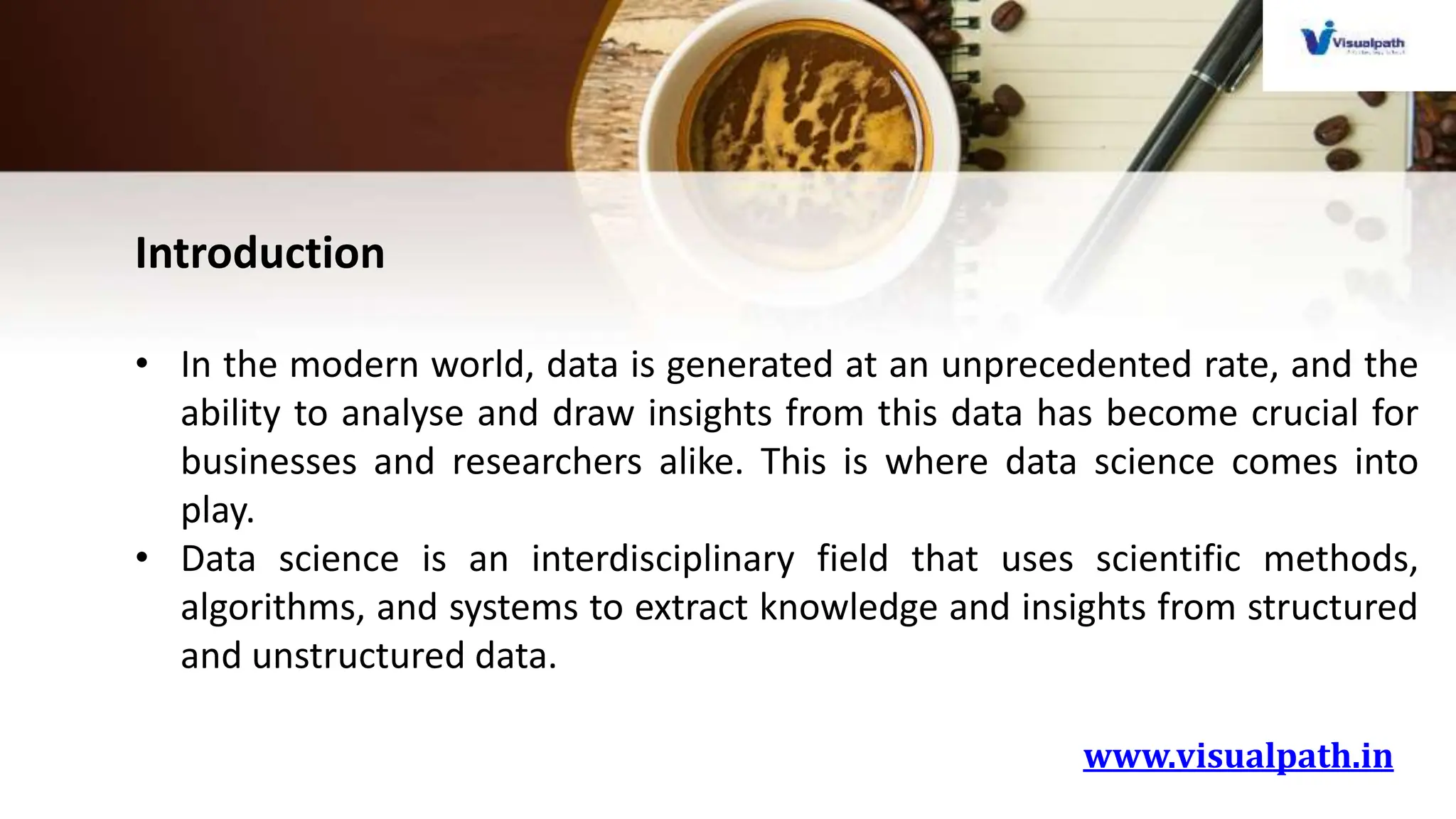 www.visualpath.in
Introduction
• In the modern world, data is generated at an unprecedented rate, and the
ability to analyse and draw insights from this data has become crucial for
businesses and researchers alike. This is where data science comes into
play.
• Data science is an interdisciplinary field that uses scientific methods,
algorithms, and systems to extract knowledge and insights from structured
and unstructured data.
 
