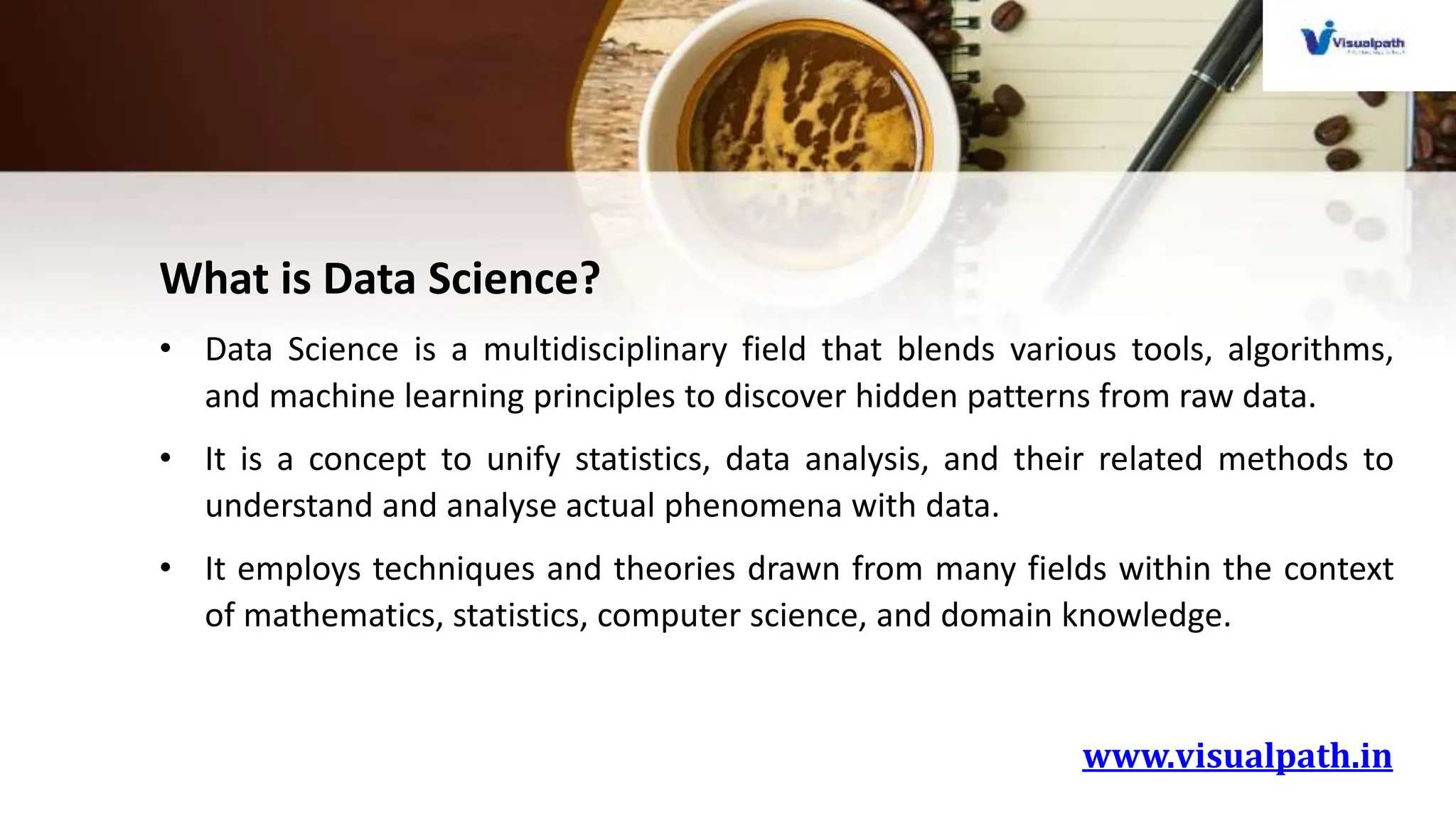 www.visualpath.in
What is Data Science?
• Data Science is a multidisciplinary field that blends various tools, algorithms,
and machine learning principles to discover hidden patterns from raw data.
• It is a concept to unify statistics, data analysis, and their related methods to
understand and analyse actual phenomena with data.
• It employs techniques and theories drawn from many fields within the context
of mathematics, statistics, computer science, and domain knowledge.
 