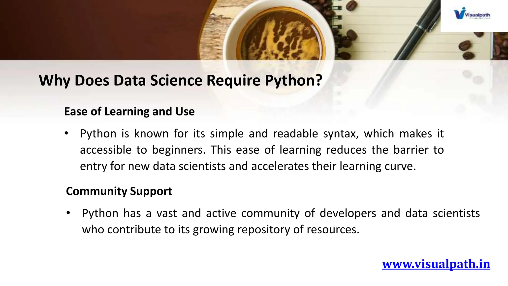 www.visualpath.in
Why Does Data Science Require Python?
Ease of Learning and Use
• Python is known for its simple and readable syntax, which makes it
accessible to beginners. This ease of learning reduces the barrier to
entry for new data scientists and accelerates their learning curve.
Community Support
• Python has a vast and active community of developers and data scientists
who contribute to its growing repository of resources.
 