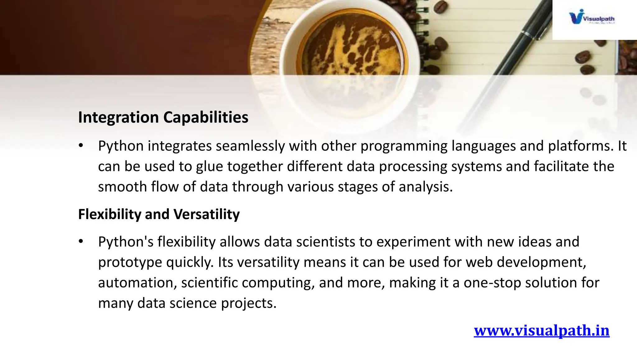 www.visualpath.in
Integration Capabilities
• Python integrates seamlessly with other programming languages and platforms. It
can be used to glue together different data processing systems and facilitate the
smooth flow of data through various stages of analysis.
Flexibility and Versatility
• Python's flexibility allows data scientists to experiment with new ideas and
prototype quickly. Its versatility means it can be used for web development,
automation, scientific computing, and more, making it a one-stop solution for
many data science projects.
 