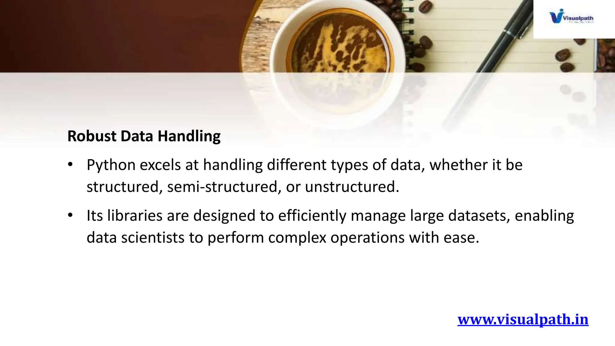 www.visualpath.in
Robust Data Handling
• Python excels at handling different types of data, whether it be
structured, semi-structured, or unstructured.
• Its libraries are designed to efficiently manage large datasets, enabling
data scientists to perform complex operations with ease.
 
