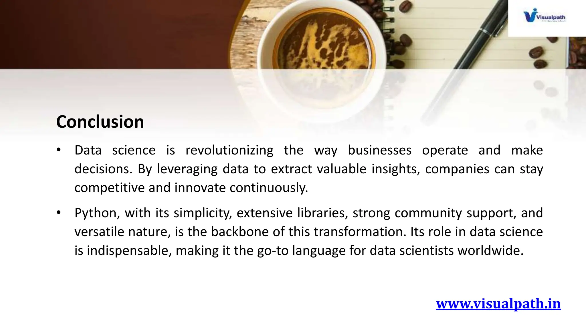 www.visualpath.in
Conclusion
• Data science is revolutionizing the way businesses operate and make
decisions. By leveraging data to extract valuable insights, companies can stay
competitive and innovate continuously.
• Python, with its simplicity, extensive libraries, strong community support, and
versatile nature, is the backbone of this transformation. Its role in data science
is indispensable, making it the go-to language for data scientists worldwide.
 