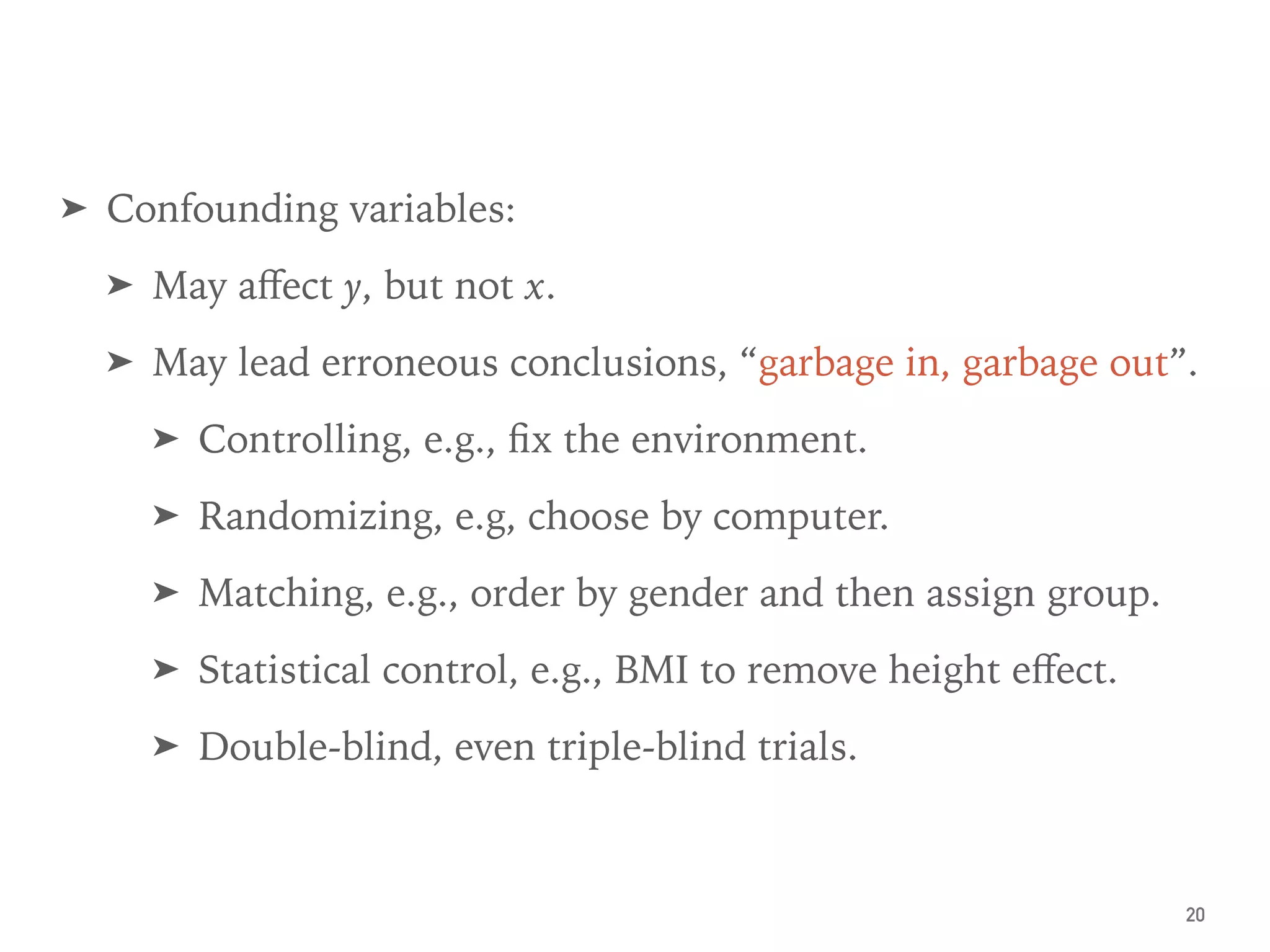 ➤ Confounding variables:
➤ May aﬀect y, but not x.
➤ May lead erroneous conclusions, “garbage in, garbage out”.
➤ Controlling, e.g., ﬁx the environment.
➤ Randomizing, e.g, choose by computer.
➤ Matching, e.g., order by gender and then assign group.
➤ Statistical control, e.g., BMI to remove height eﬀect.
➤ Double-blind, even triple-blind trials.
20
 