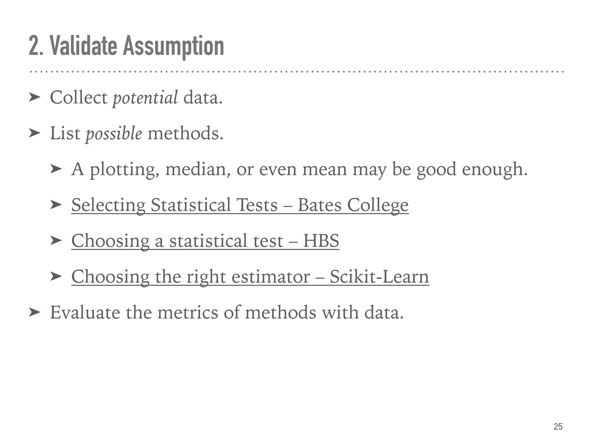 2. Validate Assumption
➤ Collect potential data.
➤ List possible methods.
➤ A plotting, median, or even mean may be good enough.
➤ Selecting Statistical Tests – Bates College
➤ Choosing a statistical test – HBS
➤ Choosing the right estimator – Scikit-Learn
➤ Evaluate the metrics of methods with data.
25
 