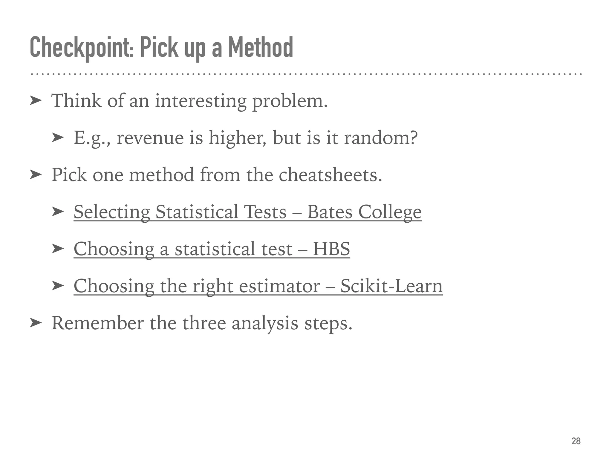 Checkpoint: Pick up a Method
➤ Think of an interesting problem.
➤ E.g., revenue is higher, but is it random?
➤ Pick one method from the cheatsheets.
➤ Selecting Statistical Tests – Bates College
➤ Choosing a statistical test – HBS
➤ Choosing the right estimator – Scikit-Learn
➤ Remember the three analysis steps.
28
 