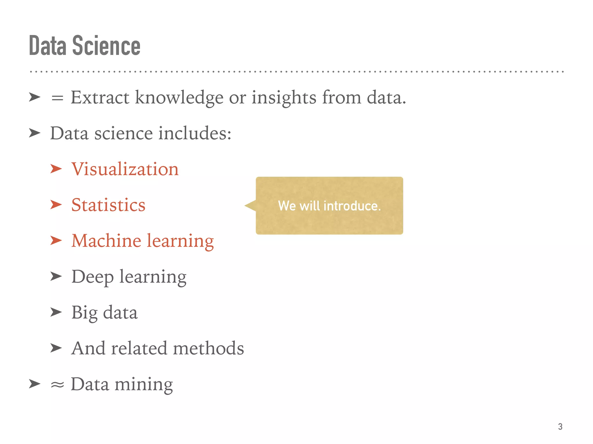 Data Science
➤ = Extract knowledge or insights from data.
➤ Data science includes:
➤ Visualization
➤ Statistics
➤ Machine learning
➤ Deep learning
➤ Big data
➤ And related methods
➤ ≈ Data mining
3
We will introduce.
 