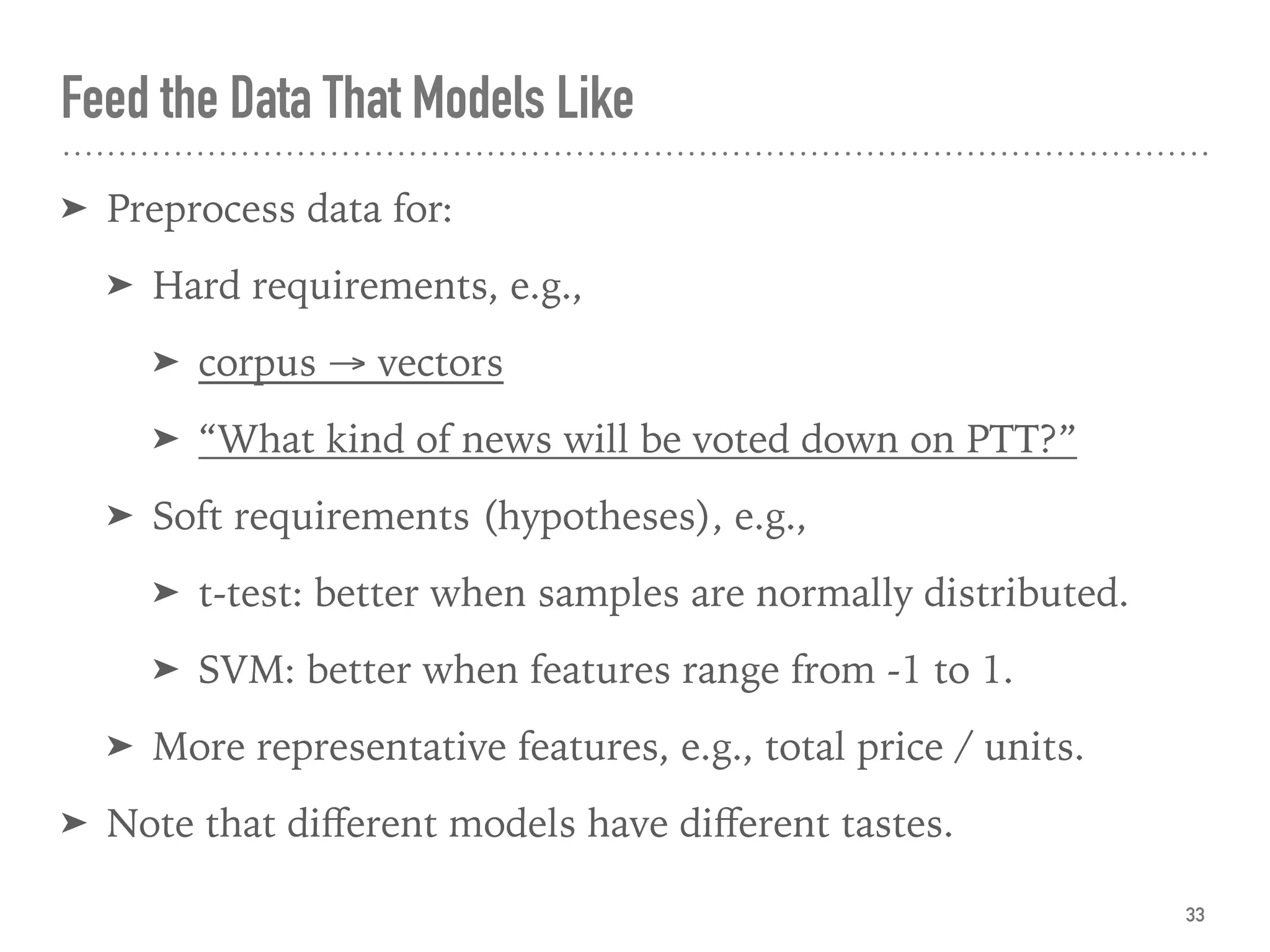 Feed the Data That Models Like
33
➤ Preprocess data for:
➤ Hard requirements, e.g.,
➤ corpus → vectors
➤ “What kind of news will be voted down on PTT?”
➤ Soft requirements (hypotheses), e.g.,
➤ t-test: better when samples are normally distributed.
➤ SVM: better when features range from -1 to 1.
➤ More representative features, e.g., total price / units.
➤ Note that diﬀerent models have diﬀerent tastes.
 