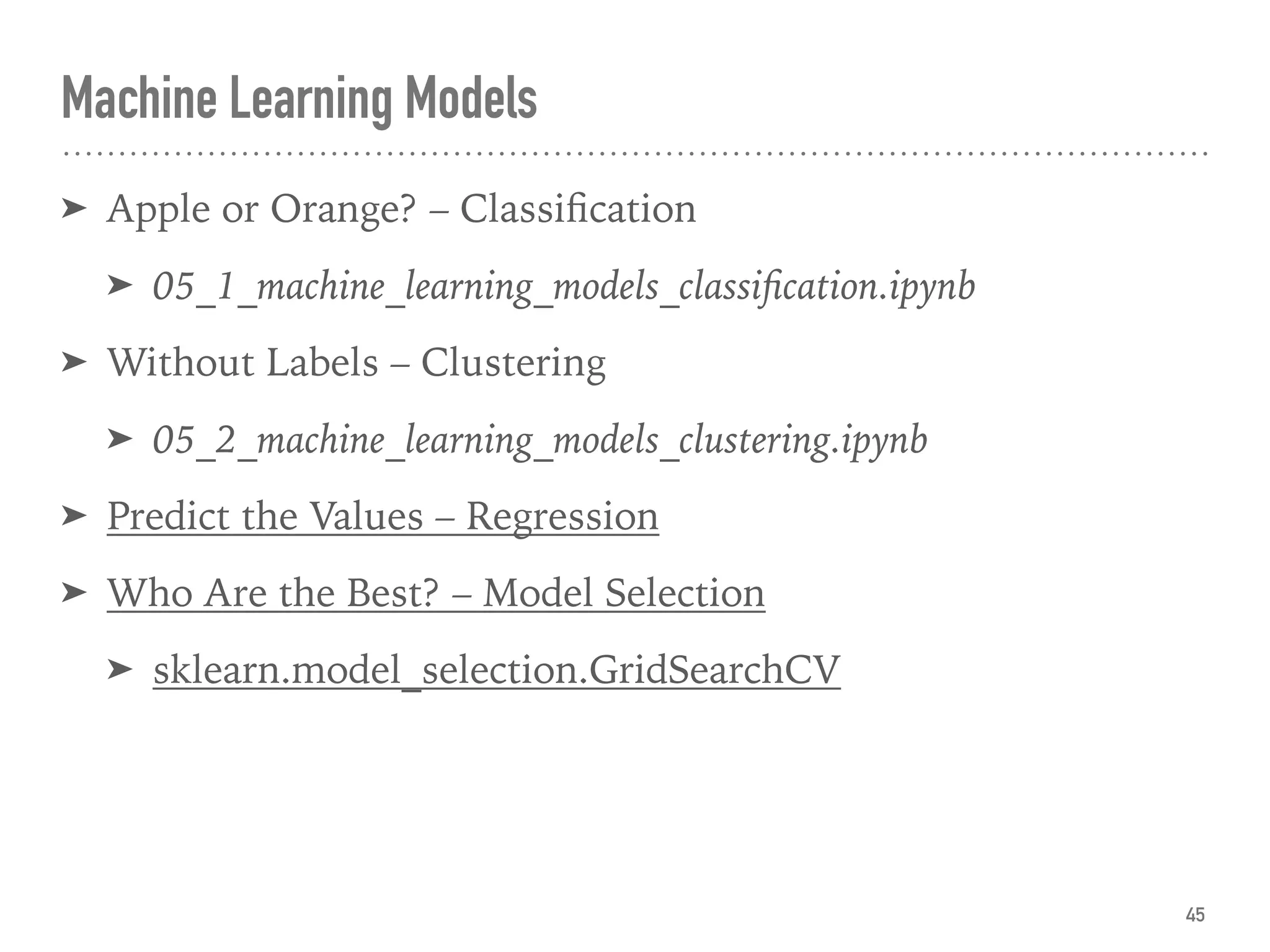 ➤ Apple or Orange? – Classiﬁcation
➤ 05_1_machine_learning_models_classiﬁcation.ipynb
➤ Without Labels – Clustering
➤ 05_2_machine_learning_models_clustering.ipynb
➤ Predict the Values – Regression
➤ Who Are the Best? – Model Selection
➤ sklearn.model_selection.GridSearchCV
Machine Learning Models
45
 
