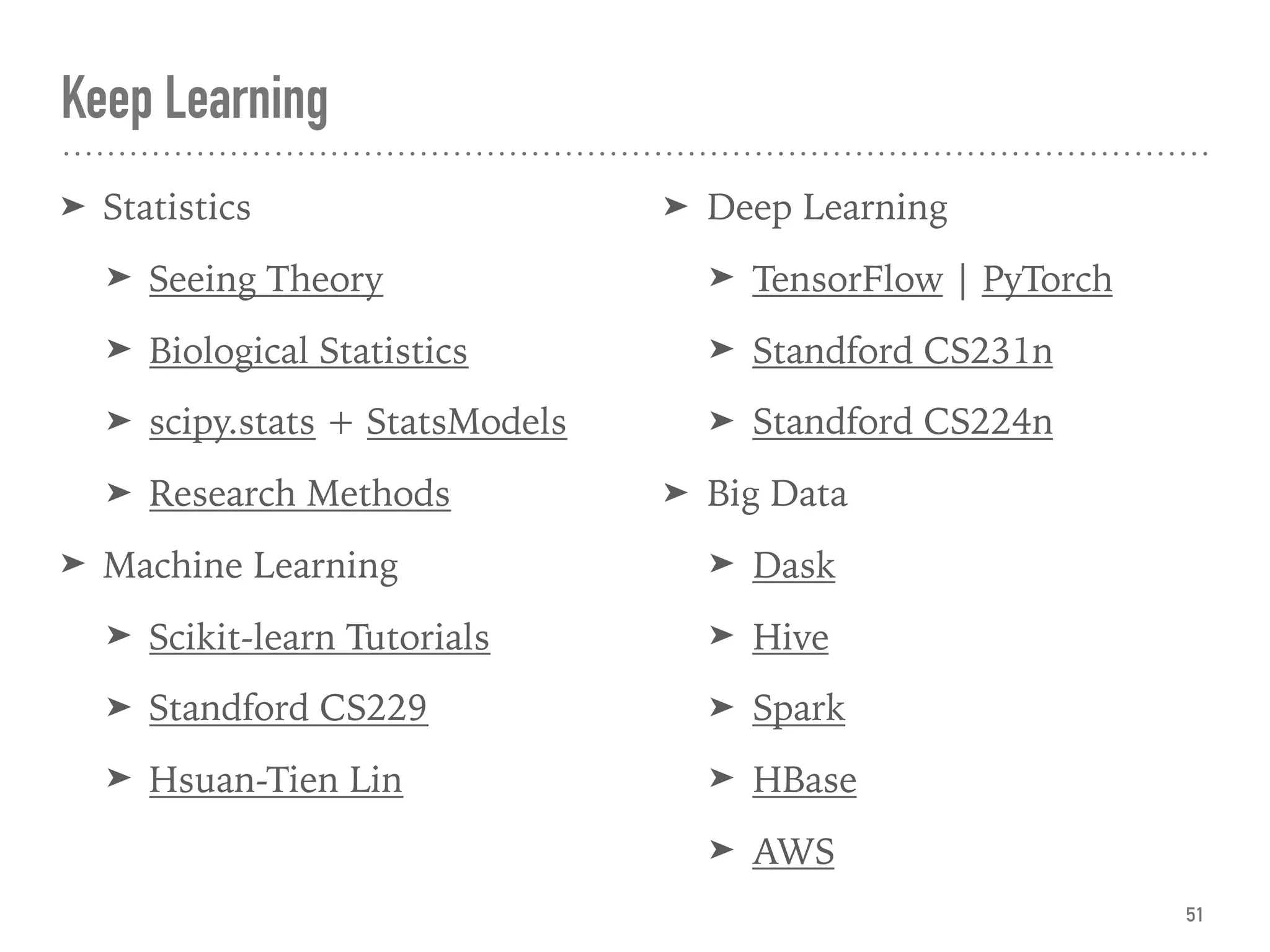 Keep Learning
➤ Statistics
➤ Seeing Theory
➤ Biological Statistics
➤ scipy.stats + StatsModels
➤ Research Methods
➤ Machine Learning
➤ Scikit-learn Tutorials
➤ Standford CS229
➤ Hsuan-Tien Lin 
➤ Deep Learning
➤ TensorFlow | PyTorch
➤ Standford CS231n
➤ Standford CS224n
➤ Big Data
➤ Dask
➤ Hive
➤ Spark
➤ HBase
➤ AWS
51
 