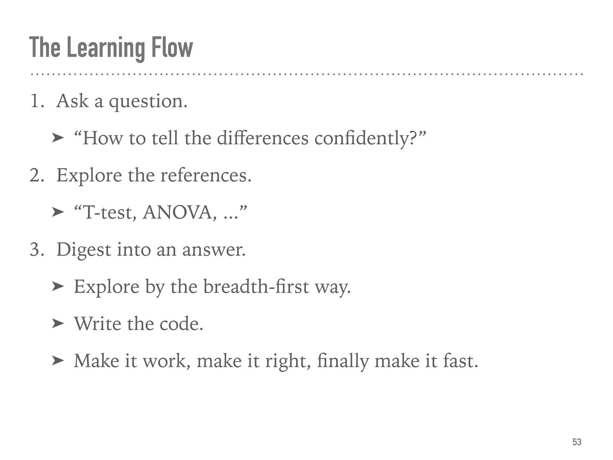 The Learning Flow
1. Ask a question.
➤ “How to tell the diﬀerences conﬁdently?”
2. Explore the references.
➤ “T-test, ANOVA, ...”
3. Digest into an answer.
➤ Explore by the breadth-ﬁrst way.
➤ Write the code.
➤ Make it work, make it right, ﬁnally make it fast.
53
 