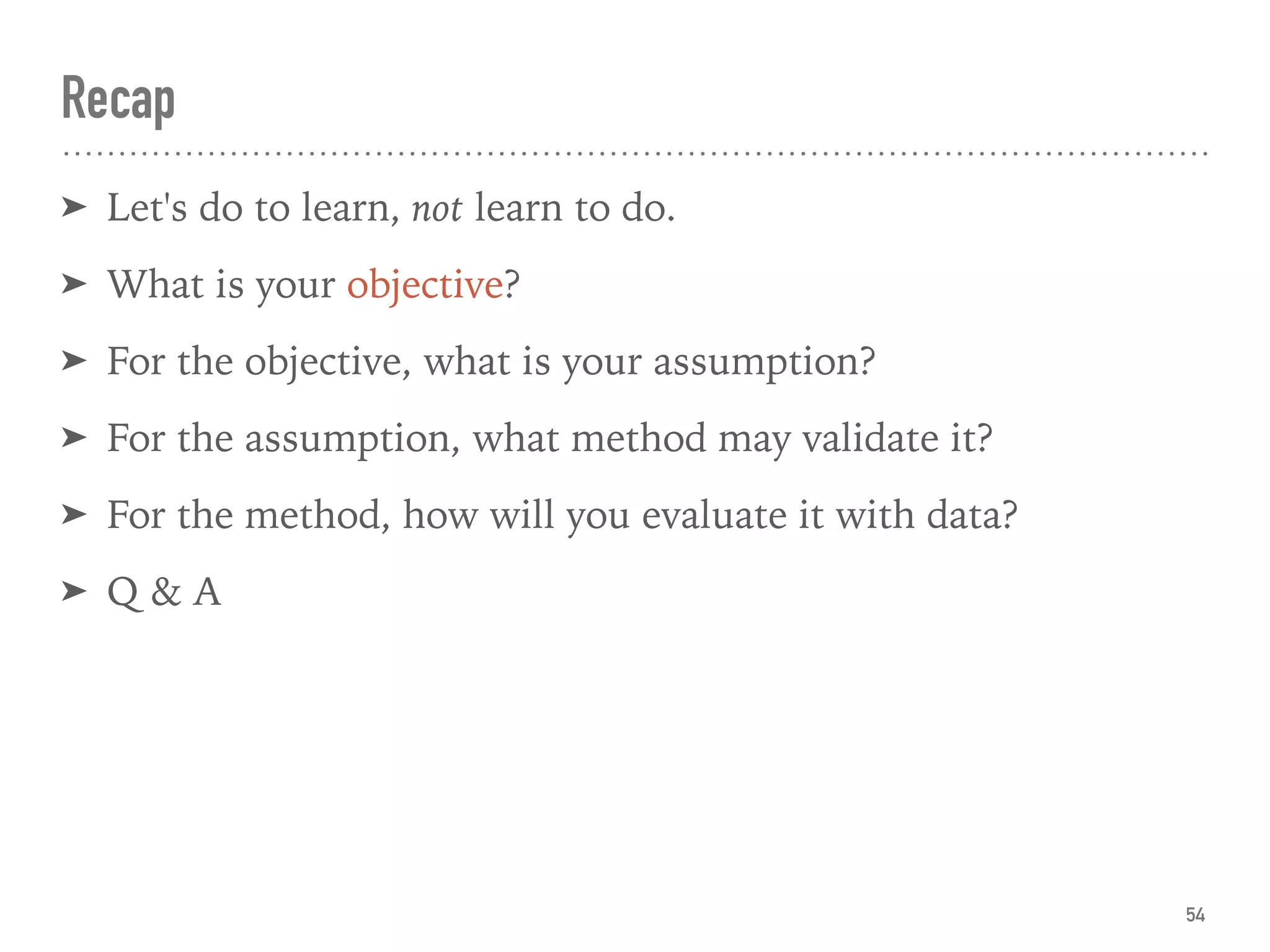 Recap
➤ Let's do to learn, not learn to do.
➤ What is your objective?
➤ For the objective, what is your assumption?
➤ For the assumption, what method may validate it?
➤ For the method, how will you evaluate it with data?
➤ Q & A
54
 