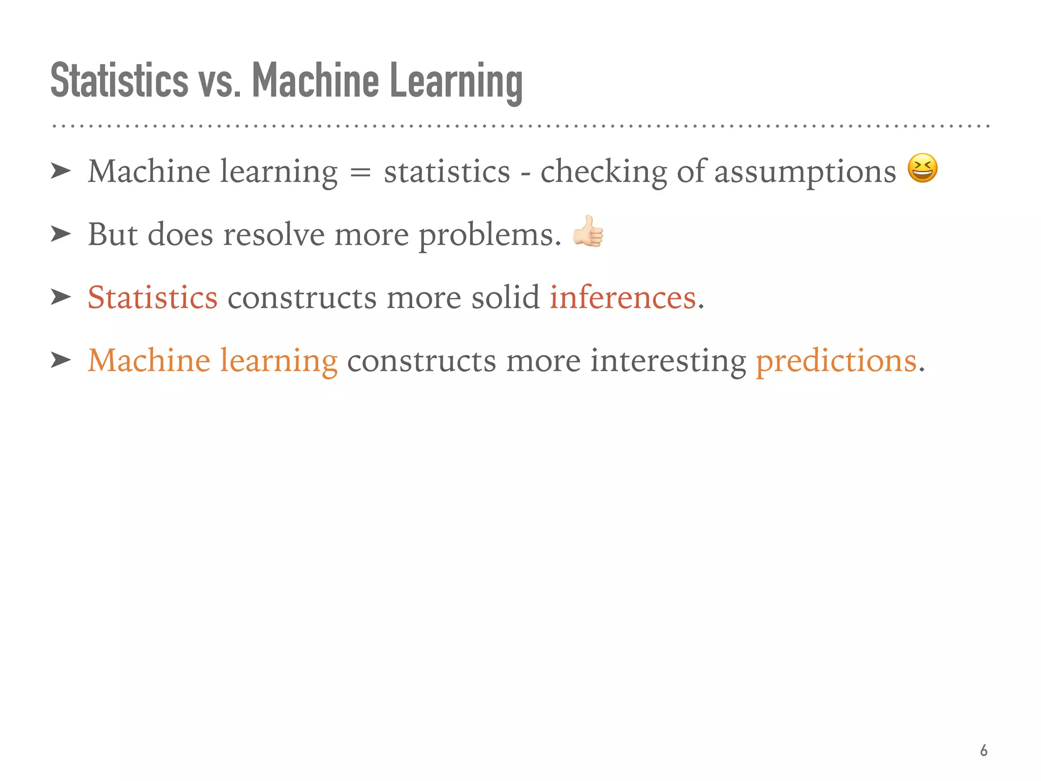 ➤ Machine learning = statistics - checking of assumptions 😆
➤ But does resolve more problems. "
➤ Statistics constructs more solid inferences.
➤ Machine learning constructs more interesting predictions.
Statistics vs. Machine Learning
6
 
