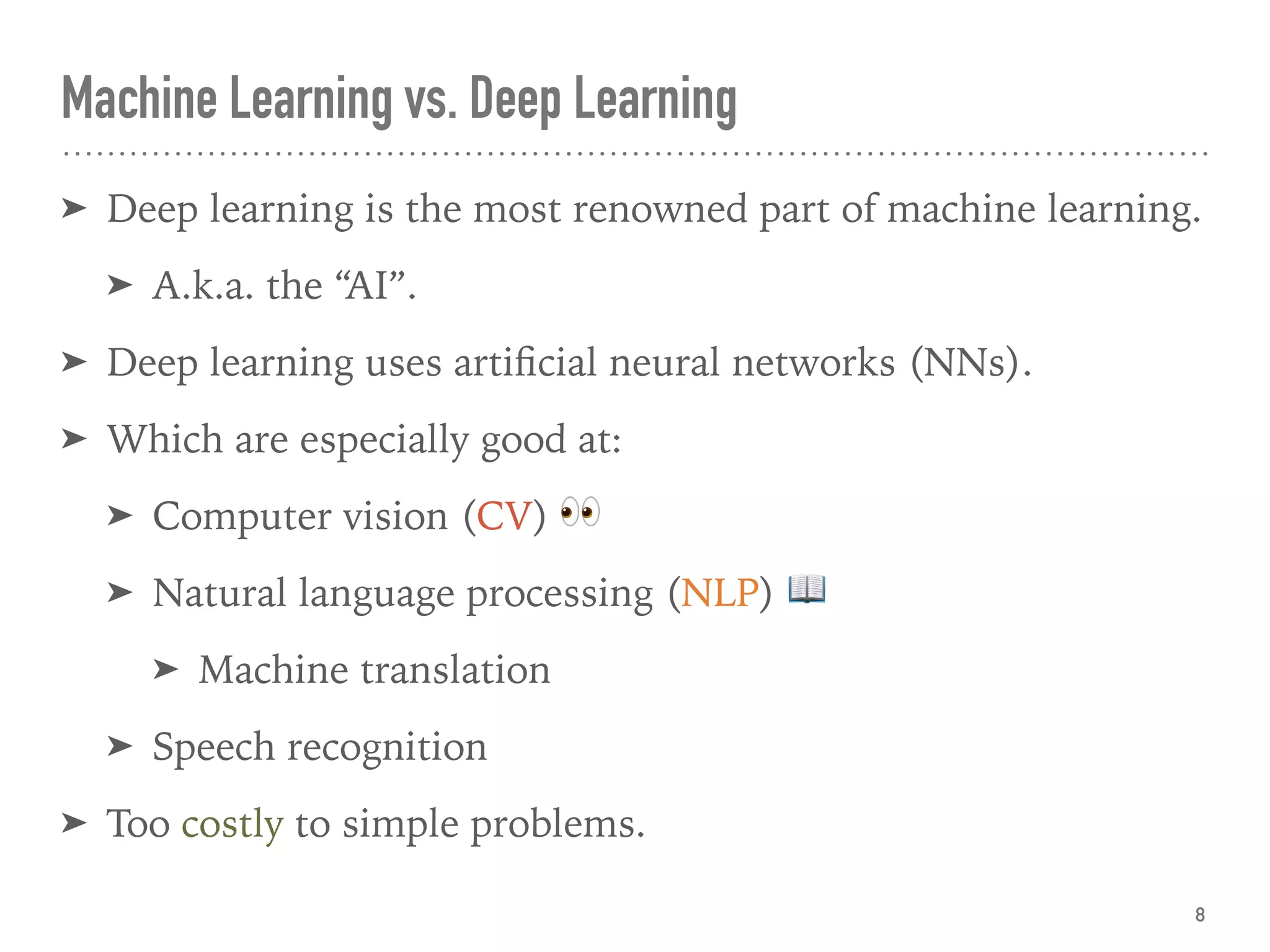 ➤ Deep learning is the most renowned part of machine learning.
➤ A.k.a. the “AI”.
➤ Deep learning uses artiﬁcial neural networks (NNs).
➤ Which are especially good at:
➤ Computer vision (CV) 👀
➤ Natural language processing (NLP) 📖
➤ Machine translation
➤ Speech recognition
➤ Too costly to simple problems.
Machine Learning vs. Deep Learning
8
 