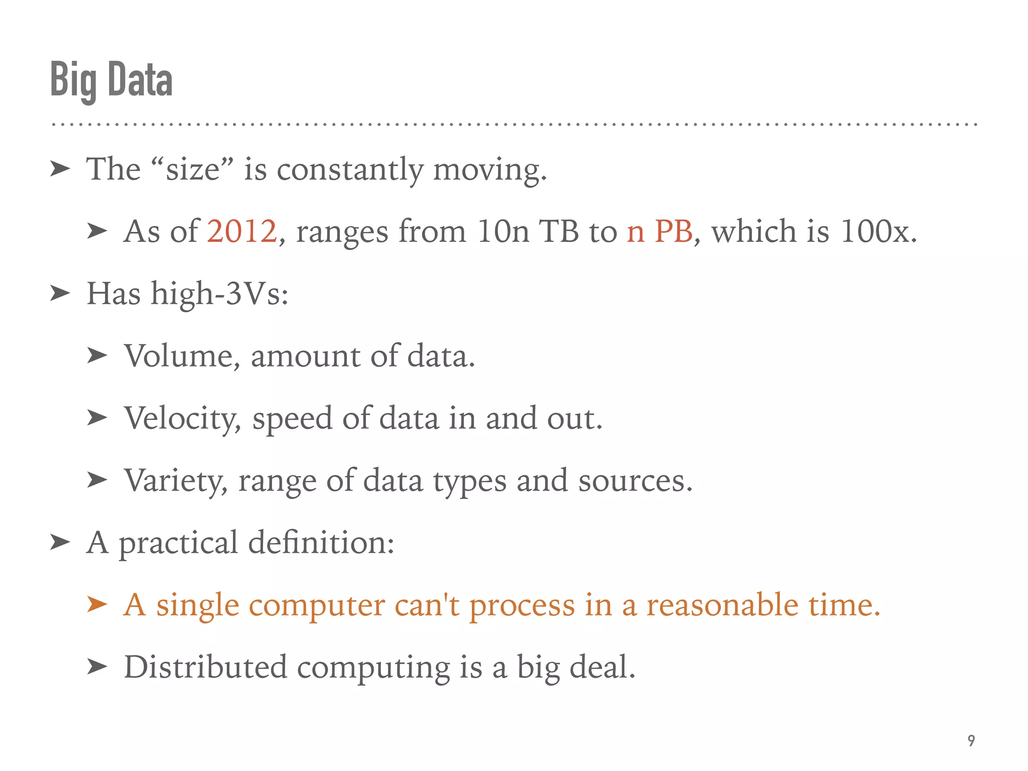 Big Data
➤ The “size” is constantly moving.
➤ As of 2012, ranges from 10n TB to n PB, which is 100x.
➤ Has high-3Vs:
➤ Volume, amount of data.
➤ Velocity, speed of data in and out.
➤ Variety, range of data types and sources.
➤ A practical deﬁnition:
➤ A single computer can't process in a reasonable time.
➤ Distributed computing is a big deal.
9
 