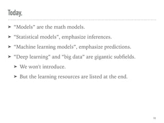 Today,
➤ “Models” are the math models.
➤ “Statistical models”, emphasize inferences.
➤ “Machine learning models”, emphasize predictions.
➤ “Deep learning” and “big data” are gigantic subﬁelds.
➤ We won't introduce.
➤ But the learning resources are listed at the end.
10
 