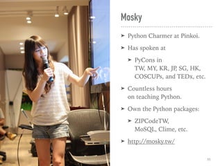 Mosky
➤ Python Charmer at Pinkoi.
➤ Has spoken at
➤ PyCons in  
TW, MY, KR, JP, SG, HK, 
COSCUPs, and TEDx, etc.
➤ Countless hours  
on teaching Python.
➤ Own the Python packages:
➤ ZIPCodeTW,  
MoSQL, Clime, etc.
➤ http://mosky.tw/
11
 