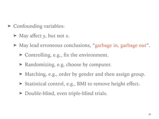 ➤ Confounding variables:
➤ May aﬀect y, but not x.
➤ May lead erroneous conclusions, “garbage in, garbage out”.
➤ Controlling, e.g., ﬁx the environment.
➤ Randomizing, e.g, choose by computer.
➤ Matching, e.g., order by gender and then assign group.
➤ Statistical control, e.g., BMI to remove height eﬀect.
➤ Double-blind, even triple-blind trials.
20
 
