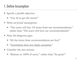 1. Define Assumption
➤ Specify a feasible objective.
➤ “Use AI to get the moon!”
➤ Write an formal assumption.
➤ “The users will buy 1% items from our recommendation.” 
rather than “The users will love our recommendation!”
➤ Note the dangerous gaps.
➤ “All the items from recommendation are free!”
➤ “Correlation does not imply causation.”
➤ Consider the next actions.
➤ “Release to 100% of users.” rather than “So great!”
24
 