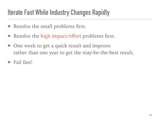Iterate Fast While Industry Changes Rapidly
➤ Resolve the small problems ﬁrst.
➤ Resolve the high impact/eﬀort problems ﬁrst.
➤ One week to get a quick result and improve 
rather than one year to get the may-be-the-best result.
➤ Fail fast!
27
 