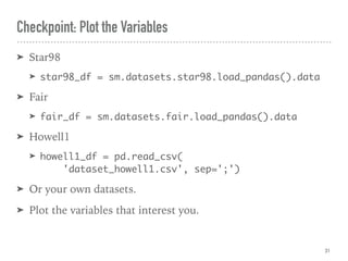 ➤ Star98
➤ star98_df = sm.datasets.star98.load_pandas().data
➤ Fair
➤ fair_df = sm.datasets.fair.load_pandas().data
➤ Howell1
➤ howell1_df = pd.read_csv( 
'dataset_howell1.csv', sep=';')
➤ Or your own datasets.
➤ Plot the variables that interest you.
Checkpoint: Plot the Variables
31
 