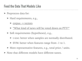 Feed the Data That Models Like
33
➤ Preprocess data for:
➤ Hard requirements, e.g.,
➤ corpus → vectors
➤ “What kind of news will be voted down on PTT?”
➤ Soft requirements (hypotheses), e.g.,
➤ t-test: better when samples are normally distributed.
➤ SVM: better when features range from -1 to 1.
➤ More representative features, e.g., total price / units.
➤ Note that diﬀerent models have diﬀerent tastes.
 