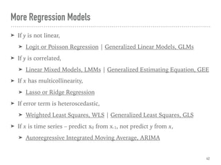 More Regression Models
➤ If y is not linear,
➤ Logit or Poisson Regression | Generalized Linear Models, GLMs
➤ If y is correlated,
➤ Linear Mixed Models, LMMs | Generalized Estimating Equation, GEE
➤ If x has multicollinearity,
➤ Lasso or Ridge Regression
➤ If error term is heteroscedastic,
➤ Weighted Least Squares, WLS | Generalized Least Squares, GLS
➤ If x is time series – predict x0 from x-1, not predict y from x,
➤ Autoregressive Integrated Moving Average, ARIMA
42
 