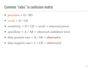 ➤ precision = D / BD
➤ recall = D / CD
➤ sensitivity = D / CD = recall = observed power
➤ speciﬁcity = A / AB = observed conﬁdence level
➤ false positive rate = B / AB = observed α
➤ false negative rate= C / CD = observed β
Common “rates” in confusion matrix
47
 