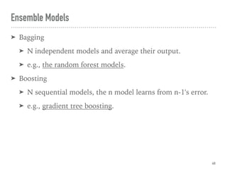 Ensemble Models
➤ Bagging
➤ N independent models and average their output.
➤ e.g., the random forest models.
➤ Boosting
➤ N sequential models, the n model learns from n-1's error.
➤ e.g., gradient tree boosting.
48
 