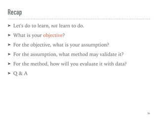 Recap
➤ Let's do to learn, not learn to do.
➤ What is your objective?
➤ For the objective, what is your assumption?
➤ For the assumption, what method may validate it?
➤ For the method, how will you evaluate it with data?
➤ Q & A
54
 