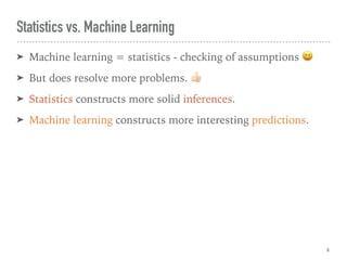 ➤ Machine learning = statistics - checking of assumptions 😆
➤ But does resolve more problems. "
➤ Statistics constructs more solid inferences.
➤ Machine learning constructs more interesting predictions.
Statistics vs. Machine Learning
6
 