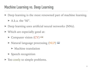 ➤ Deep learning is the most renowned part of machine learning.
➤ A.k.a. the “AI”.
➤ Deep learning uses artiﬁcial neural networks (NNs).
➤ Which are especially good at:
➤ Computer vision (CV) 👀
➤ Natural language processing (NLP) 📖
➤ Machine translation
➤ Speech recognition
➤ Too costly to simple problems.
Machine Learning vs. Deep Learning
8
 