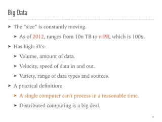 Big Data
➤ The “size” is constantly moving.
➤ As of 2012, ranges from 10n TB to n PB, which is 100x.
➤ Has high-3Vs:
➤ Volume, amount of data.
➤ Velocity, speed of data in and out.
➤ Variety, range of data types and sources.
➤ A practical deﬁnition:
➤ A single computer can't process in a reasonable time.
➤ Distributed computing is a big deal.
9
 
