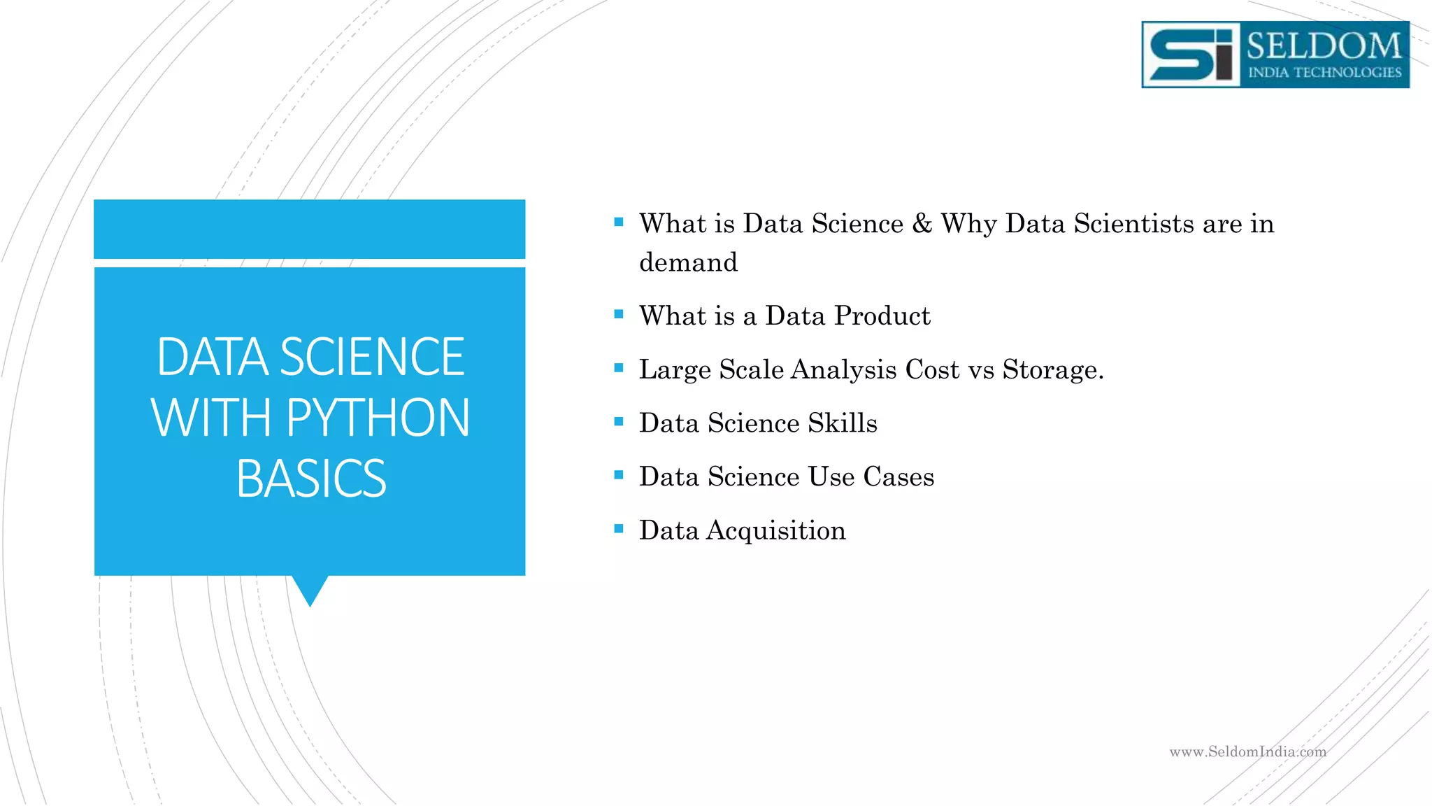 DATASCIENCE
WITHPYTHON
BASICS
 What is Data Science & Why Data Scientists are in
demand
 What is a Data Product
 Large Scale Analysis Cost vs Storage.
 Data Science Skills
 Data Science Use Cases
 Data Acquisition
www.SeldomIndia.com
 