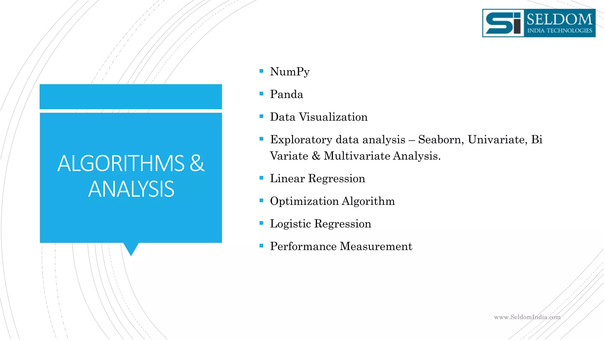 ALGORITHMS&
ANALYSIS
 NumPy
 Panda
 Data Visualization
 Exploratory data analysis – Seaborn, Univariate, Bi
Variate & Multivariate Analysis.
 Linear Regression
 Optimization Algorithm
 Logistic Regression
 Performance Measurement
www.SeldomIndia.com
 