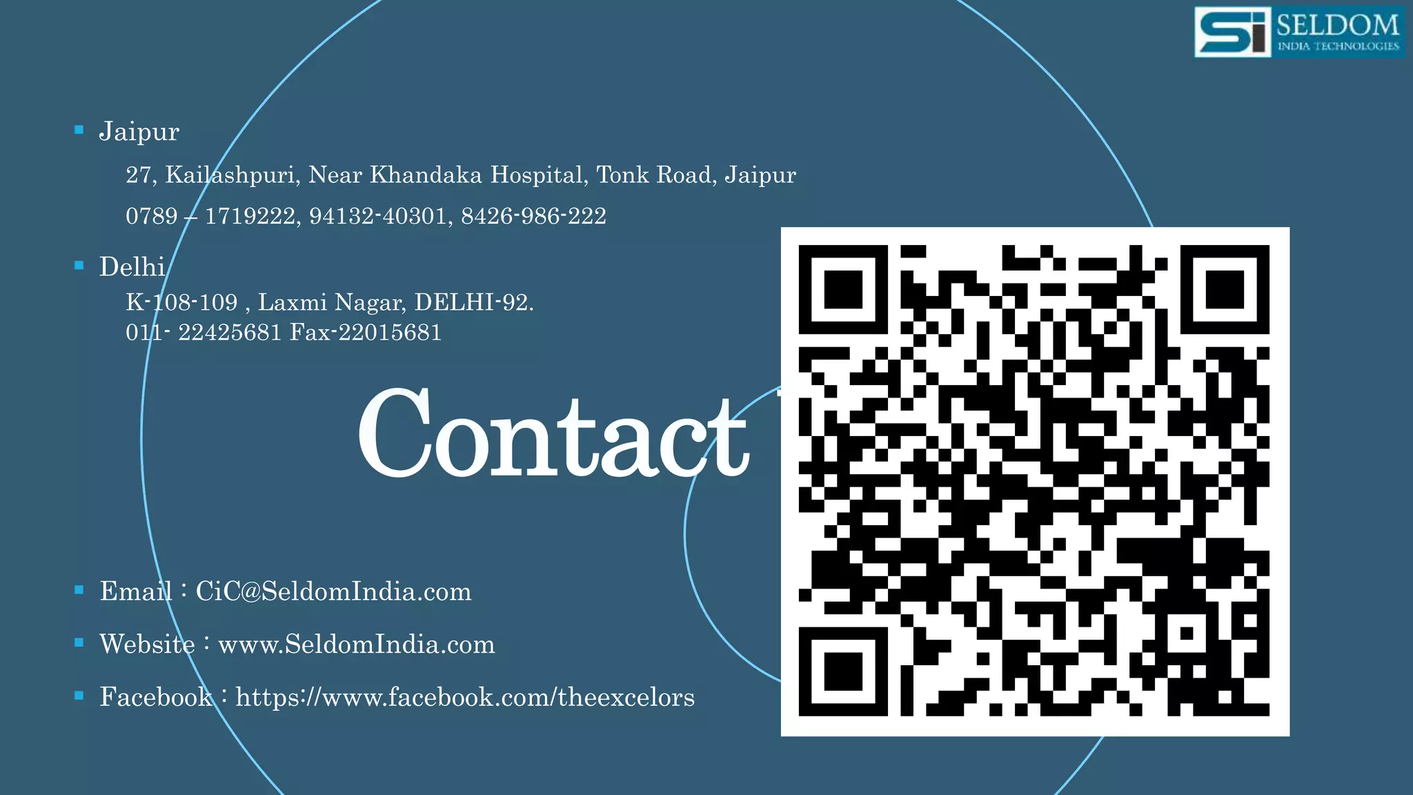  Jaipur
27, Kailashpuri, Near Khandaka Hospital, Tonk Road, Jaipur
0789 – 1719222, 94132-40301, 8426-986-222
 Delhi
K-108-109 , Laxmi Nagar, DELHI-92.
011- 22425681 Fax-22015681
 Email : CiC@SeldomIndia.com
 Website : www.SeldomIndia.com
 Facebook : https://www.facebook.com/theexcelors
 