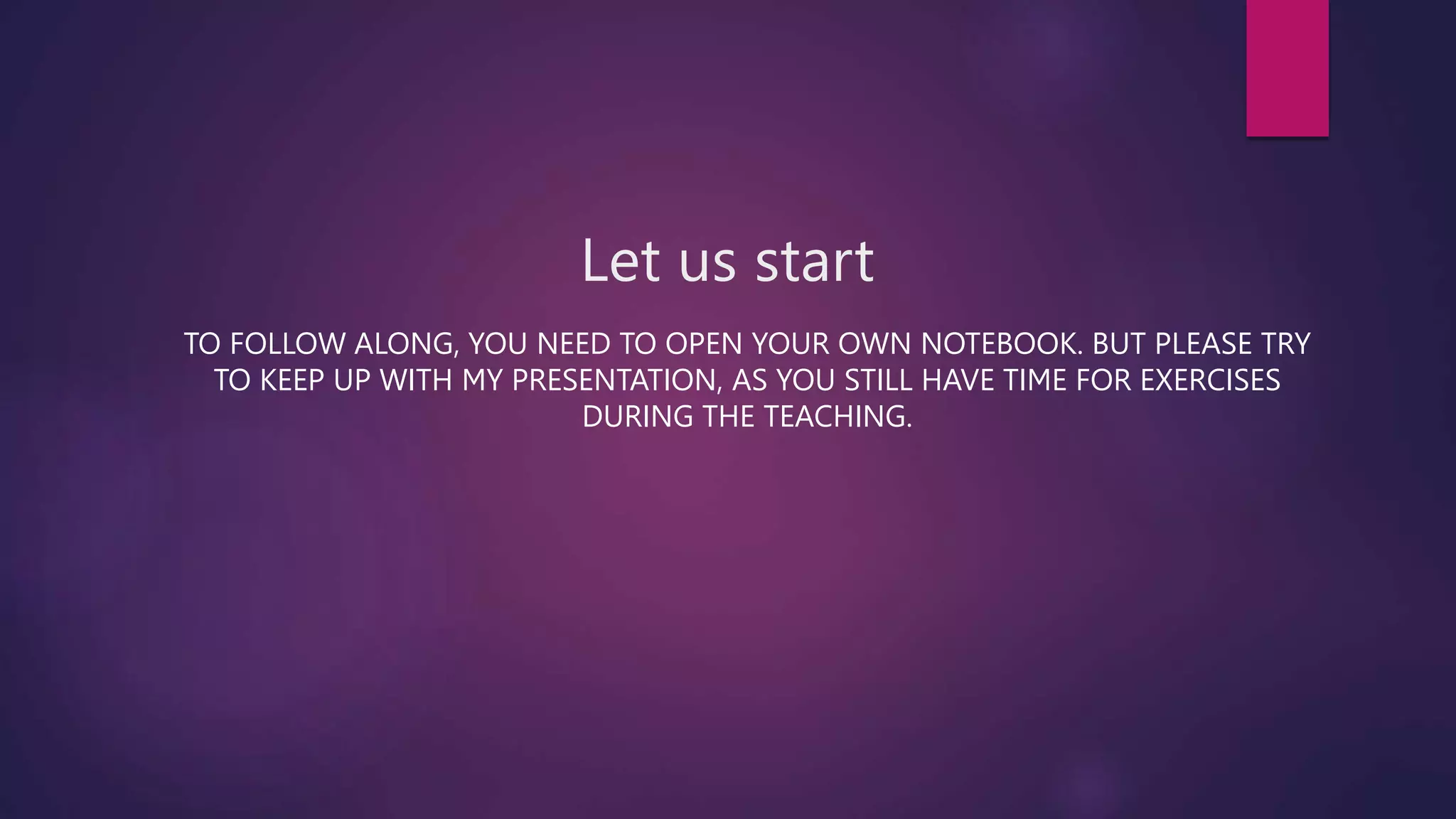 Let us start
TO FOLLOW ALONG, YOU NEED TO OPEN YOUR OWN NOTEBOOK. BUT PLEASE TRY
TO KEEP UP WITH MY PRESENTATION, AS YOU STILL HAVE TIME FOR EXERCISES
DURING THE TEACHING.
 