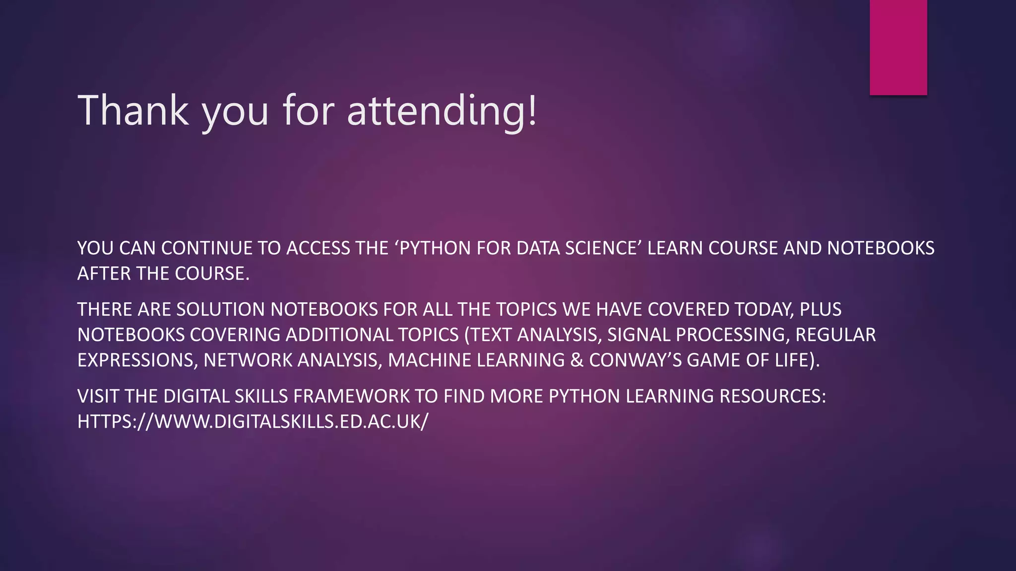 Thank you for attending!
YOU CAN CONTINUE TO ACCESS THE ‘PYTHON FOR DATA SCIENCE’ LEARN COURSE AND NOTEBOOKS
AFTER THE COURSE.
THERE ARE SOLUTION NOTEBOOKS FOR ALL THE TOPICS WE HAVE COVERED TODAY, PLUS
NOTEBOOKS COVERING ADDITIONAL TOPICS (TEXT ANALYSIS, SIGNAL PROCESSING, REGULAR
EXPRESSIONS, NETWORK ANALYSIS, MACHINE LEARNING & CONWAY’S GAME OF LIFE).
VISIT THE DIGITAL SKILLS FRAMEWORK TO FIND MORE PYTHON LEARNING RESOURCES:
HTTPS://WWW.DIGITALSKILLS.ED.AC.UK/
 