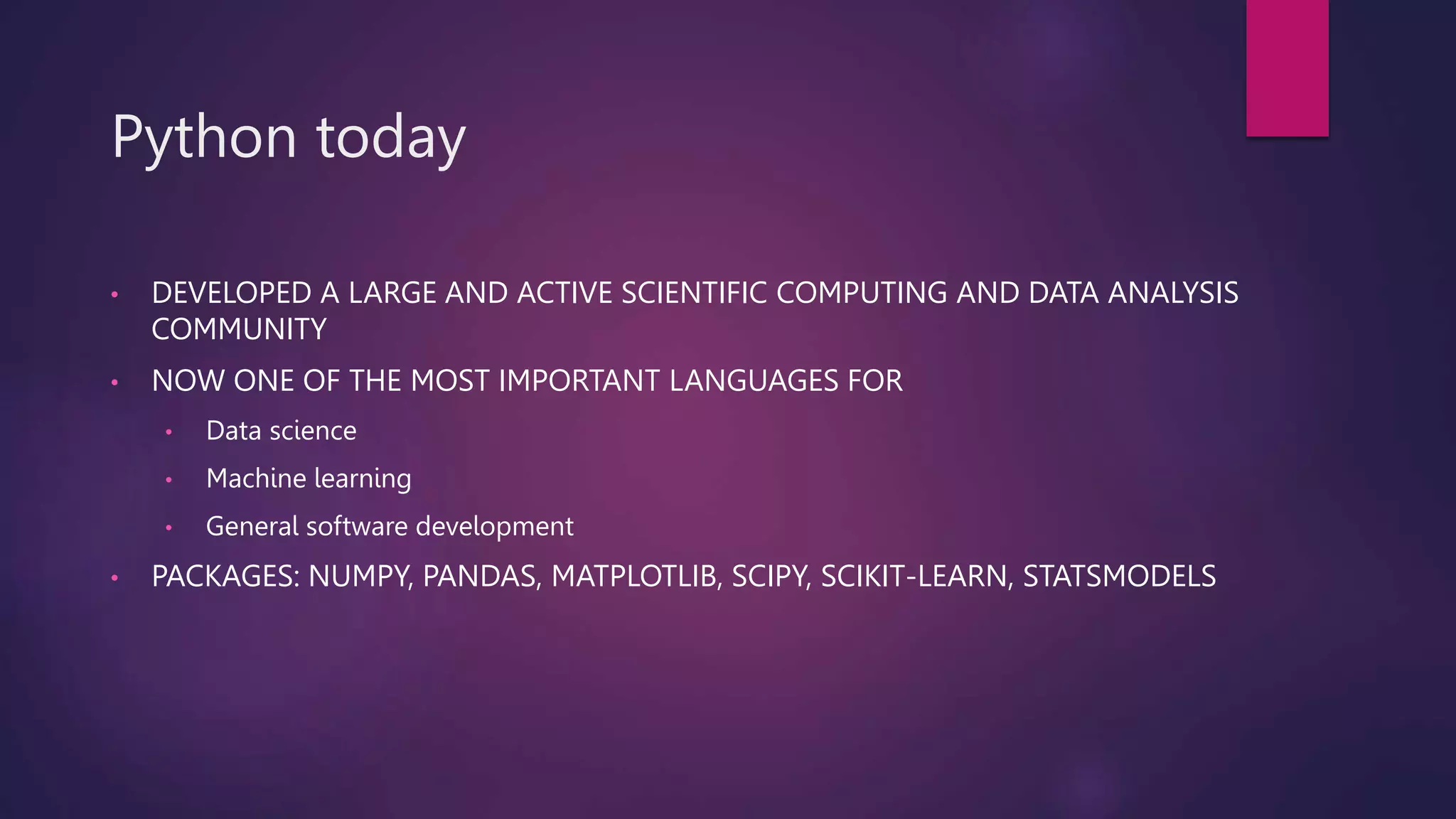 Python today
• DEVELOPED A LARGE AND ACTIVE SCIENTIFIC COMPUTING AND DATA ANALYSIS
COMMUNITY
• NOW ONE OF THE MOST IMPORTANT LANGUAGES FOR
• Data science
• Machine learning
• General software development
• PACKAGES: NUMPY, PANDAS, MATPLOTLIB, SCIPY, SCIKIT-LEARN, STATSMODELS
 