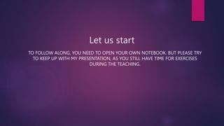 Let us start
TO FOLLOW ALONG, YOU NEED TO OPEN YOUR OWN NOTEBOOK. BUT PLEASE TRY
TO KEEP UP WITH MY PRESENTATION, AS YOU STILL HAVE TIME FOR EXERCISES
DURING THE TEACHING.
 