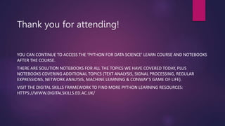 Thank you for attending!
YOU CAN CONTINUE TO ACCESS THE ‘PYTHON FOR DATA SCIENCE’ LEARN COURSE AND NOTEBOOKS
AFTER THE COURSE.
THERE ARE SOLUTION NOTEBOOKS FOR ALL THE TOPICS WE HAVE COVERED TODAY, PLUS
NOTEBOOKS COVERING ADDITIONAL TOPICS (TEXT ANALYSIS, SIGNAL PROCESSING, REGULAR
EXPRESSIONS, NETWORK ANALYSIS, MACHINE LEARNING & CONWAY’S GAME OF LIFE).
VISIT THE DIGITAL SKILLS FRAMEWORK TO FIND MORE PYTHON LEARNING RESOURCES:
HTTPS://WWW.DIGITALSKILLS.ED.AC.UK/
 