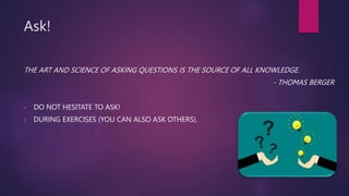 Ask!
THE ART AND SCIENCE OF ASKING QUESTIONS IS THE SOURCE OF ALL KNOWLEDGE.
- THOMAS BERGER
• DO NOT HESITATE TO ASK!
• DURING EXERCISES (YOU CAN ALSO ASK OTHERS).
 