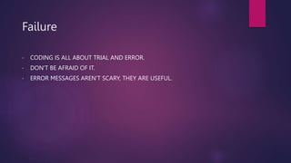 Failure
• CODING IS ALL ABOUT TRIAL AND ERROR.
• DON'T BE AFRAID OF IT.
• ERROR MESSAGES AREN'T SCARY, THEY ARE USEFUL.
 