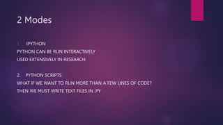 2 Modes
1. IPYTHON
PYTHON CAN BE RUN INTERACTIVELY
USED EXTENSIVELY IN RESEARCH
2. PYTHON SCRIPTS
WHAT IF WE WANT TO RUN MORE THAN A FEW LINES OF CODE?
THEN WE MUST WRITE TEXT FILES IN .PY
 