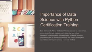 Importance of Data
Science with Python
Certification Training
Data Science with Python Certification Training is crucial for professionals
aiming to excel in data analysis, machine learning, and artificial
intelligence. This certification provides in-depth knowledge of Python
programming and its various applications in data science, making it an
essential asset for anyone pursuing a career in this field.
 