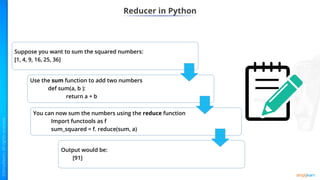 Reducer in Python
Suppose you want to sum the squared numbers:
[1, 4, 9, 16, 25, 36]
Use the sum function to add two numbers
def sum(a, b ):
return a + b
You can now sum the numbers using the reduce function
Import functools as f
sum_squared = f. reduce(sum, a)
Output would be:
[91]
 